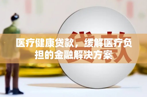 吕梁医疗健康贷款，缓解医疗负担的金融解决方案
