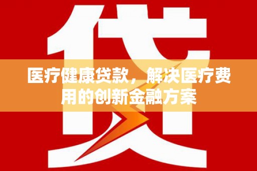 吕梁医疗健康贷款，解决医疗费用的创新金融方案