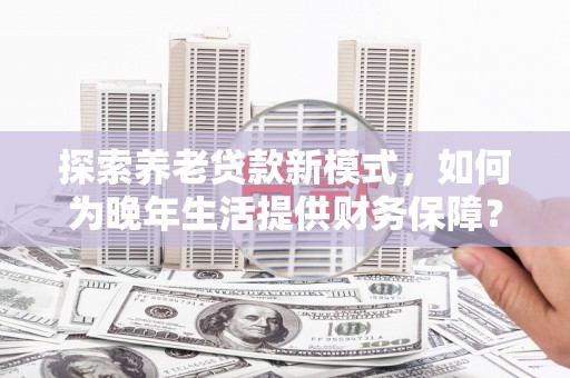 吕梁探索养老贷款新模式，如何为晚年生活提供财务保障？