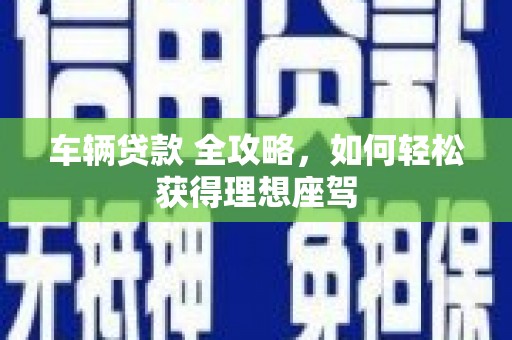 吕梁车辆贷款 全攻略，如何轻松获得理想座驾