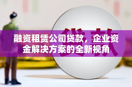 吕梁融资租赁公司贷款，企业资金解决方案的全新视角