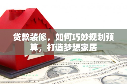 吕梁贷款装修，如何巧妙规划预算，打造梦想家居