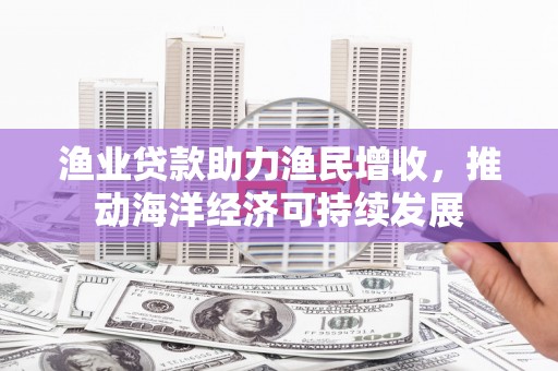 吕梁渔业贷款助力渔民增收，推动海洋经济可持续发展