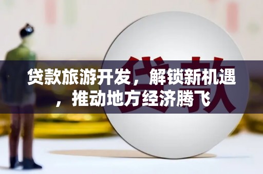 吕梁贷款旅游开发，解锁新机遇，推动地方经济腾飞