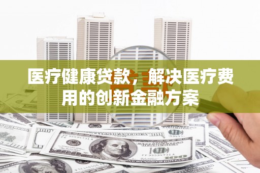 吕梁医疗健康贷款，解决医疗费用的创新金融方案