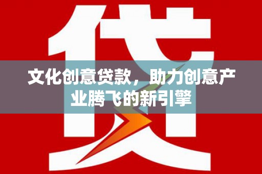 吕梁文化创意贷款，助力创意产业腾飞的新引擎