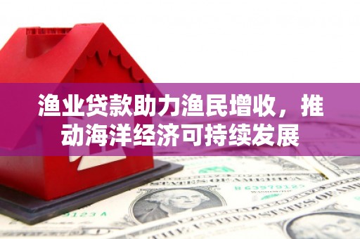 吕梁渔业贷款助力渔民增收，推动海洋经济可持续发展
