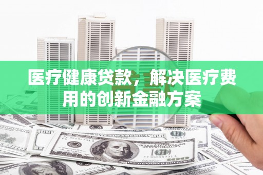吕梁医疗健康贷款，解决医疗费用的创新金融方案